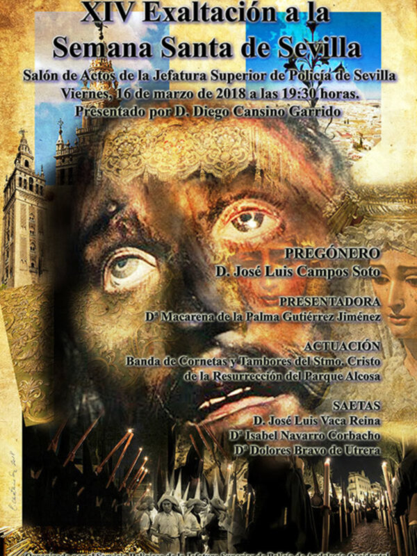 XIV Exaltación a la Semana Santa de Sevilla. Salón de Actos de la Jefatura Superior de Policía de Sevilla, Viernes 16 de marzo de 2018 a las 19:30 horas. Presentado por D. Diego Cansino Jiménez. Pregón: D. José Luis Campos Soto. Presentadora: Dª Macarena de F. Palma Gutiérrez Jiménez. Actuación: Banda de Cornetas y Tambores del Sínodo Cristo de la Resurrección del Parque Alosa. SAETAS: D. José Luis Vaca Reina, D. Isabel Navarro Corbacho, P. Polares Bravo de Literera. Organizado p...